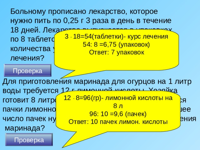 Больному прописано лекарство, которое нужно пить по 0,25 г 3 раза в день в течение 18 дней. Лекарство выпускается в упаковках по 8 таблеток по 0,25 г. Какого наименьшего количества упаковок хватит на весь курс лечения? 3 ·  18=54(таблетки)- курс лечения 54: 8 =6,75 (упаковок) Ответ: 7 упаковок Проверка Для приготовления маринада для огурцов на 1 литр воды требуется 12 г лимонной кислоты. Хозяйка готовит 8 литров маринада. В магазине продаются пачки лимонной кислоты по 10 г. Какое наименьшее число пачек нужно купить хозяйке для приготовления  маринада? 12 ·  8=96(гр)- лимонной кислоты на 8 л 96: 10 =9,6 (пачек) Ответ: 10 пачек лимон. кислоты Проверка 