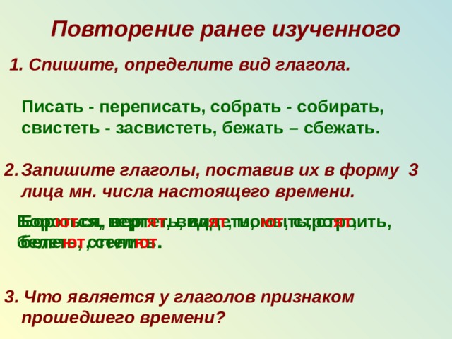 Повторение ранее изученного  1. Спишите, определите вид глагола.    Писать - переписать, собрать - собирать, свистеть - засвистеть, бежать – сбежать.  Запишите глаголы, поставив их в форму 3 лица мн. числа настоящего времени.     3. Что является у глаголов признаком прошедшего времени?  Бороться, вертеть, видеть, мыть, строить, Бор ют ся, верт ят , вид ят , мо ют , стро ят , белеть, стелить. беле ют , стел ют . 