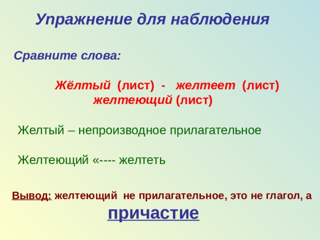 Упражнение для наблюдения  Cравните слова:   Жёлтый (лист) - желтеет (лист)  желтеющий (лист) Желтый – непроизводное прилагательное Желтеющий «---- желтеть Вывод: желтеющий не прилагательное, это не глагол, а  причастие  