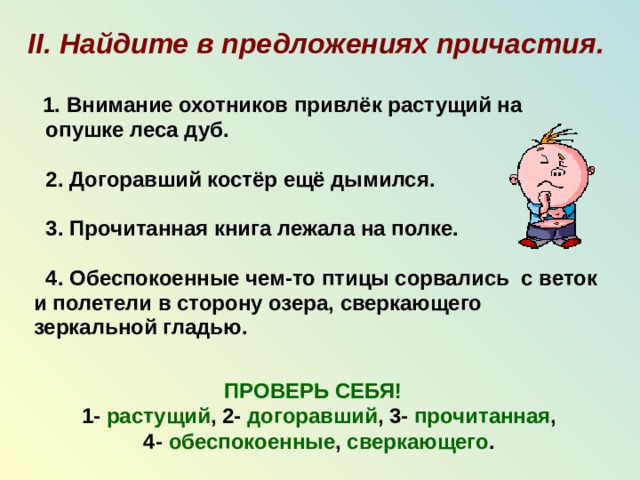 II. Найдите в предложениях причастия.   1. Внимание охотников привлёк растущий на  опушке леса дуб.   2. Догоравший костёр ещё дымился.   3. Прочитанная книга лежала на полке.   4. Обеспокоенные чем-то птицы сорвались с веток  и полетели в сторону озера, сверкающего  зеркальной гладью.   ПРОВЕРЬ СЕБЯ!   1- растущий , 2- догоравший , 3-  прочитанная ,  4- обеспокоенные , сверкающего .  