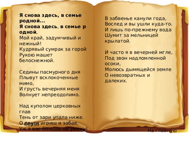 Я снова здесь Я снова здесь, в семье родной... Я   снова   здесь ,  в   семье   родной , Мой край, задумчивый и нежный! Кудрявый сумрак за горой Рукою машет белоснежной. Седины пасмурного дня Плывут всклокоченные мимо, И грусть вечерняя меня Волнует непреодолимо. Над куполом церковных глав Тень от зари упала ниже. О други игрищ и забав, Уж я вас больше не увижу! В забвенье канули года, Вослед и вы ушли куда-то. И лишь по-прежнему вода Шумит за мельницей крылатой. И часто я в вечерней мгле, Под звон надломленной осоки, Молюсь дымящейся земле О невозвратных и далеких. Образ На главную 