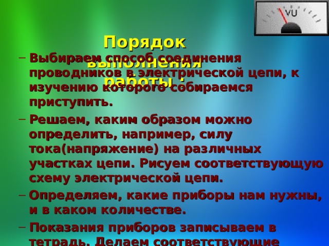  Порядок выполнения работы :   Выбираем способ соединения проводников в электрической цепи, к изучению которого собираемся приступить. Решаем, каким образом можно определить, например, силу тока(напряжение) на различных участках цепи. Рисуем соответствующую схему электрической цепи. Определяем, какие приборы нам нужны, и в каком количестве. Показания приборов записываем в тетрадь. Делаем соответствующие выводы. Выбираем способ соединения проводников в электрической цепи, к изучению которого собираемся приступить. Решаем, каким образом можно определить, например, силу тока(напряжение) на различных участках цепи. Рисуем соответствующую схему электрической цепи. Определяем, какие приборы нам нужны, и в каком количестве. Показания приборов записываем в тетрадь. Делаем соответствующие выводы. 