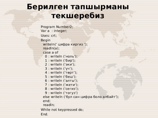 Берилген тапшырманы текшеребиз Program Number2;  Var a : integer;  Uses: crt; Begin    writeln(‘ цифра киргиз ‘);     readln(a);    case a of      0 : writeln (‘ноль‘);      1 : writeln (‘бир‘);      2 : writeln (‘эки‘);      3 : writeln (‘үч‘);      4 : writeln (‘төрт‘);      5 : writeln (‘беш‘);      6 : writeln (‘алты‘);      7 : writeln (‘жети‘);      8 : writeln (‘сегиз‘);      9 : writeln (‘тогуз‘)    else writeln (‘бул сан цифра боло албайт‘);    end;    readln; While not keypressed do; End. 