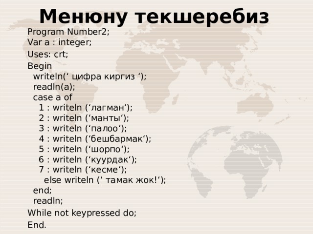 Менюну текшеребиз Program Number2;  Var a : integer;  Uses: crt; Begin    writeln(‘ цифра киргиз ‘);     readln(a);    case a of      1 : writeln (‘лагман‘);      2 : writeln (‘манты‘);      3 : writeln (‘палоо‘);      4 : writeln (‘бешбармак‘);      5 : writeln (‘шорпо‘);      6 : writeln (‘куурдак‘);      7 : writeln (‘кесме‘);        else writeln (‘ тамак жок!‘);    end;    readln; While not keypressed do; End. 