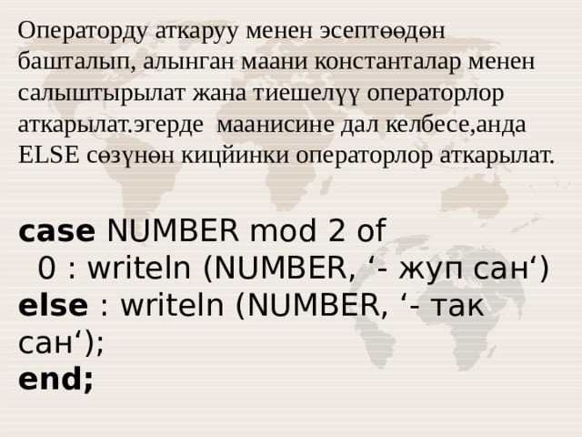 Операторду аткаруу менен эсептөөдөн башталып, алынган маани константалар менен салыштырылат жана тиешелүү операторлор аткарылат.эгерде маанисине дал келбесе,анда ELSE сөзүнөн кицйинки операторлор аткарылат. case NUMBER mod 2 of    0 : writeln (NUMBER, ‘- жуп сан‘)  else : writeln (NUMBER, ‘- так сан‘);  end; 