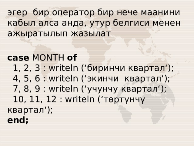 эгер бир оператор бир нече маанини кабыл алса анда, утур белгиси менен ажыратылып жазылат case MONTH of    1, 2, 3 : writeln (‘биринчи квартал‘);    4, 5, 6 : writeln (‘экинчи квартал‘);    7, 8, 9 : writeln (‘учунчу квартал‘);    10, 11, 12 : writeln (‘төртүнчү квартал‘);  end; 