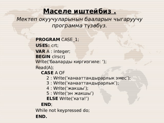 Маселе иштейбиз . Мектеп окуучуларынын бааларын чыгаруучу программа түзөбүз.  PROGRAM  CASE_1; USES: crt; VAR  A : integer;  BEGIN clrscr ;  Write(‘бааларды киргизгиле: ‘); Read(A);       CASE  A OF          2 : Write(‘канааттандырарлык эмес’);          3 : Write(‘канааттандырарлык’);          4 : Write(‘жакшы’);          5 : Write(‘эн жакшы’)           ELSE  Write(‘ката!’)      END ; While not keypressed do; END.   