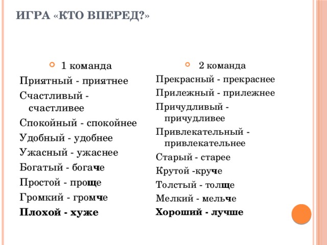 Игра «Кто вперед?» 1 команда 2 команда Приятный - приятнее Прекрасный - прекраснее Счастливый - счастливее Прилежный - прилежнее Спокойный - спокойнее Причудливый - причудливее Привлекательный - привлекательнее Удобный - удобнее Старый - старее Ужасный - ужаснее Крутой -кру ч е Богатый - бога ч е Толстый - тол щ е Простой - про щ е Мелкий - мель ч е Громкий - гром ч е Хороший - лучше Плохой - хуже 