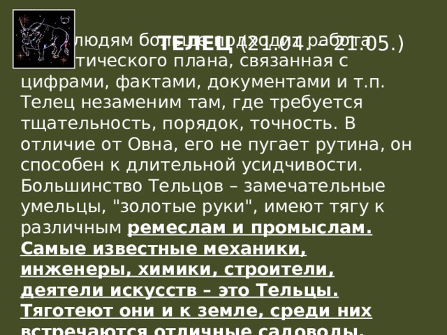 Этим людям больше подходит работа аналитического плана, связанная с цифрами, фактами, документами и т.п. Телец незаменим там, где требуется тщательность, порядок, точность. В отличие от Овна, его не пугает рутина, он способен к длительной усидчивости. Большинство Тельцов – замечательные умельцы, 