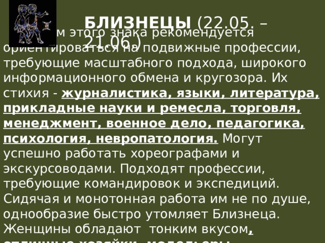 БЛИЗНЕЦЫ (22.05. – 21.06.)  Людям этого знака рекомендуется ориентироваться на подвижные профессии, требующие масштабного подхода, широкого информационного обмена и кругозора. Их стихия - журналистика, языки, литература, прикладные науки и ремесла, торговля, менеджмент, военное дело, педагогика, психология, невропатология. Могут успешно работать хореографами и экскурсоводами. Подходят профессии, требующие командировок и экспедиций. Сидячая и монотонная работа им не по душе, однообразие быстро утомляет Близнеца. Женщины обладают тонким вкусом , отличные хозяйки, модельеры, художники, дизайнеры. 