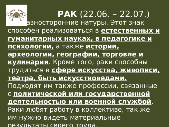 РАК (22.06. – 22.07.) Это разносторонние натуры. Этот знак способен реализоваться в естественных и гуманитарных науках, в педагогике и психологии, а также истории, археологии, географии, торговле и кулинарии . Кроме того, раки способны трудиться в сфере искусства, живописи, театра, быть искусствоведами. Подходят им также профессии, связанные с политической или государственной деятельностью или военной службой .  Раки любят работу в коллективе, так же им нужно видеть материальные результаты своего труда. 
