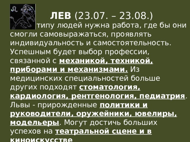 ЛЕВ (23.07. – 23.08.) Этому типу людей нужна работа, где бы они смогли самовыражаться, проявлять индивидуальность и самостоятельность. Успешным будет выбор профессии, связанной с механикой, техникой, приборами и механизмами. Из медицинских специальностей больше других подходят стоматология, кардиология, рентгенология, педиатрия . Львы - прирожденные политики и руководители, оружейники, ювелиры, модельеры . Могут достичь больших успехов на театральной сцене и в киноискусстве 
