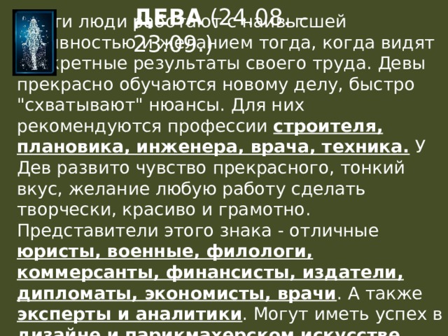 ДЕВА (24.08. – 23.09.)  Эти люди работают с наивысшей активностью и желанием тогда, когда видят конкретные результаты своего труда. Девы прекрасно обучаются новому делу, быстро 