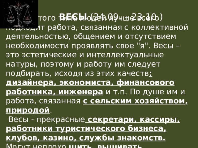 ВЕСЫ (24.09. – 23.10.)  Для этого типа людей лучше всего подходит работа, связанная с коллективной деятельностью, общением и отсутствием необходимости проявлять свое 