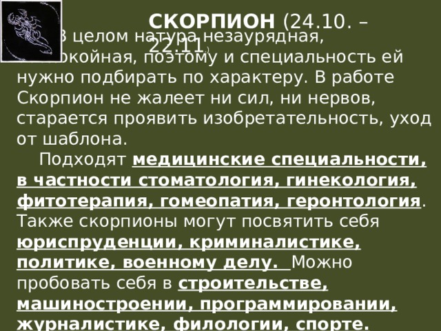 СКОРПИОН (24.10. – 22.11 .)   В целом натура незаурядная, беспокойная, поэтому и специальность ей нужно подбирать по характеру. В работе Скорпион не жалеет ни сил, ни нервов, старается проявить изобретательность, уход от шаблона.  Подходят медицинские специальности, в частности стоматология, гинекология, фитотерапия, гомеопатия, геронтология . Также скорпионы могут посвятить себя юриспруденции, криминалистике, политике, военному делу. Можно пробовать себя в строительстве, машиностроении, программировании, журналистике, филологии, спорте. 