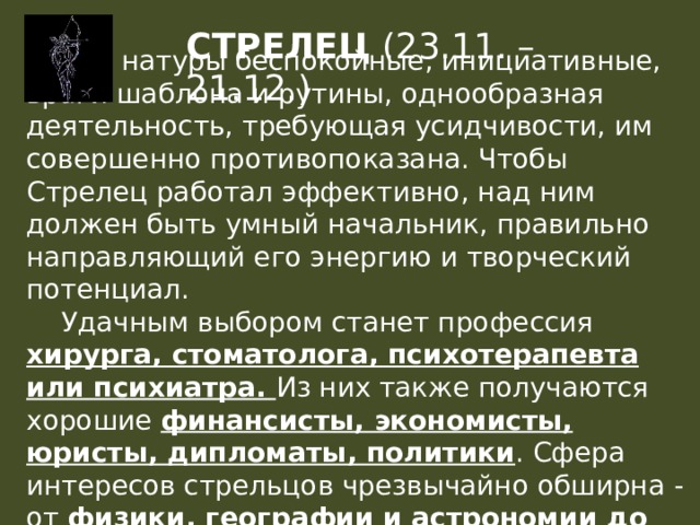 СТРЕЛЕЦ (23.11. – 21.12.)  Это натуры беспокойные, инициативные, враги шаблона и рутины, однообразная деятельность, требующая усидчивости, им совершенно противопоказана. Чтобы Стрелец работал эффективно, над ним должен быть умный начальник, правильно направляющий его энергию и творческий потенциал.  Удачным выбором станет профессия хирурга, стоматолога, психотерапевта или психиатра. Из них также получаются хорошие финансисты, экономисты, юристы, дипломаты, политики . Сфера интересов стрельцов чрезвычайно обширна - от физики, географии и астрономии до электроники и машиностроения . 