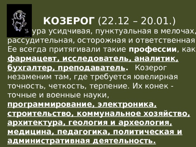 КОЗЕРОГ (22.12 – 20.01.)  Натура усидчивая, пунктуальная в мелочах, рассудительная, осторожная и ответственная. Ее всегда притягивали такие профессии , как фармацевт, исследователь, аналитик, бухгалтер, преподаватель .  Козерог незаменим там, где требуется ювелирная точность, четкость, терпение. Их конек - точные и военные науки, программирование, электроника, строительство, коммунальное хозяйство, архитектура, геология и археология, медицина, педагогика, политическая и административная деятельность. 