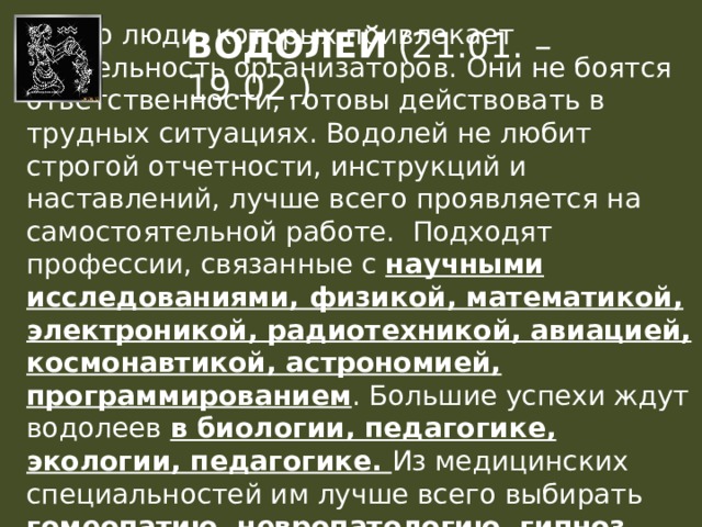  Это люди, которых привлекает деятельность организаторов. Они не боятся ответственности, готовы действовать в трудных ситуациях. Водолей не любит строгой отчетности, инструкций и наставлений, лучше всего проявляется на самостоятельной работе.  Подходят профессии, связанные с научными исследованиями, физикой, математикой, электроникой, радиотехникой, авиацией, космонавтикой, астрономией, программированием . Большие успехи ждут водолеев в биологии, педагогике, экологии, педагогике. Из медицинских специальностей им лучше всего выбирать гомеопатию, невропатологию, гипноз, офтальмологию, хирургию и гинекологию ВОДОЛЕЙ (21.01. – 19.02.) 