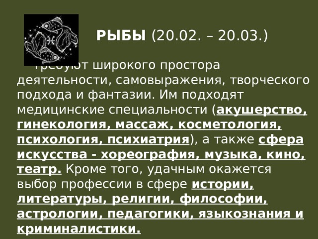 РЫБЫ (20.02. – 20.03.)  Требуют широкого простора деятельности, самовыражения, творческого подхода и фантазии. Им подходят медицинские специальности ( акушерство, гинекология, массаж, косметология, психология, психиатрия ), а также сфера искусства - хореография, музыка, кино, театр. Кроме того, удачным окажется выбор профессии в сфере истории, литературы, религии, философии, астрологии, педагогики, языкознания и криминалистики. 