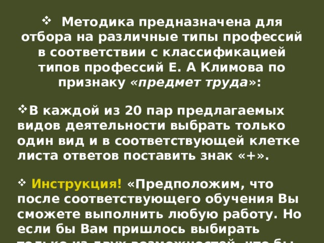  Методика предназначена для отбора на различные типы профессий в соответствии с классификацией типов профессий Е. А Климова по признаку «предмет труда »: В каждой из 20 пар предлагаемых видов деятельности выбрать только один вид и в соответствующей клетке листа ответов поставить знак «+».   Инструкция! «Предположим, что после соответствующего обучения Вы сможете выполнить любую работу. Но если бы Вам пришлось выбирать только из двух возможностей, что бы Вы предпочли?». 