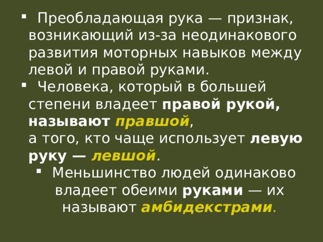  Преобладающая рука — признак, возникающий из-за неодинакового развития моторных навыков между левой и правой руками.  Человека, который в большей степени владеет правой рукой, называют правшой ,  а того, кто чаще использует левую руку — левшой .  Меньшинство людей одинаково владеет обеими руками — их называют амбидекстрами .  Преобладающая рука — признак, возникающий из-за неодинакового развития моторных навыков между левой и правой руками.  Человека, который в большей степени владеет правой рукой, называют правшой ,  а того, кто чаще использует левую руку — левшой .  Меньшинство людей одинаково владеет обеими руками — их называют амбидекстрами . 
