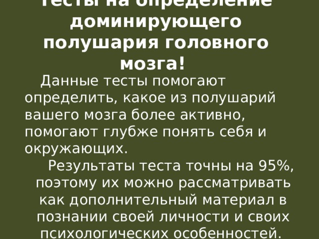 Тесты на определение доминирующего полушария головного мозга!  Данные тесты помогают определить, какое из полушарий вашего мозга более активно, помогают глубже понять себя и окружающих.   Результаты теста точны на 95%, поэтому их можно рассматривать как дополнительный материал в познании своей личности и своих психологических особенностей. 