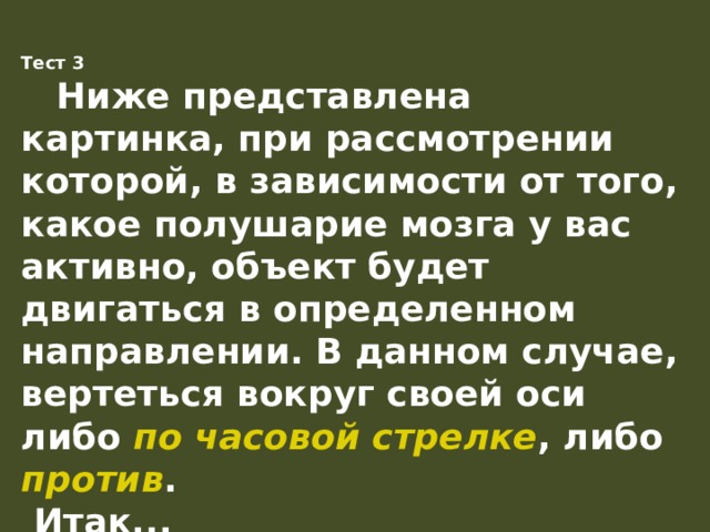 Тест 3    Ниже представлена картинка, при рассмотрении которой, в зависимости от того, какое полушарие мозга у вас активно, объект будет двигаться в определенном направлении. В данном случае, вертеться вокруг своей оси либо по часовой стрелке , либо против .  Итак...  