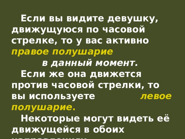  Если вы видите девушку, движущуюся по часовой стрелке, то у вас активно правое полушарие в данный момент.   Если же она движется против часовой стрелки, то вы используете левое полушарие .  Некоторые могут видеть её движущейся в обоих направлениях. 