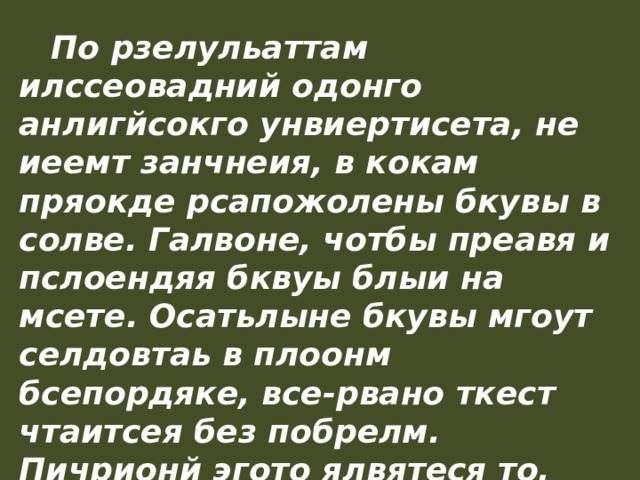  По рзелульаттам илссеовадний одонго анлигйсокго унвиертисета, не иеемт занчнеия, в кокам пряокде рсапожолены бкувы в солве. Галвоне, чотбы преавя и пслоендяя бквуы блыи на мсете. Осатьлыне бкувы мгоут селдовтаь в плоонм бсепордяке, все-рвано ткест чтаитсея без побрелм. Пичрионй эгото ялвятеся то, что мы не чиатем кдаужю бкуву по отдльенотси, а все солво цликеом. 