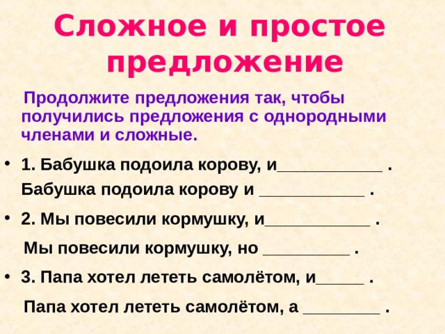 Сложное и простое  предложение  Продолжите предложения так, чтобы получились предложения с однородными членами и сложные. 1. Бабушка подоила корову, и___________ . Бабушка подоила корову и ___________ .  2. Мы повесили кормушку, и___________ .   Мы повесили кормушку, но _________ . 3. Папа хотел лететь самолётом, и_____ .  Папа хотел лететь самолётом, а ________ . 