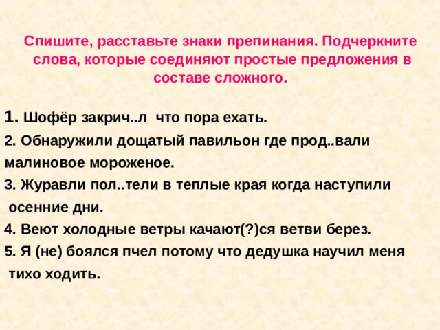 Спишите, расставьте знаки препинания. Подчеркните  слова, которые соединяют простые предложения в составе сложного.    1.  Шофёр закрич..л что пора ехать. 2. Обнаружили дощатый павильон где прод..вали малиновое мороженое. 3. Журавли пол..тели в теплые края когда наступили  осенние дни. 4. Веют холодные ветры качают(?)ся ветви берез. 5. Я (не) боялся пчел потому что дедушка научил меня  тихо ходить. 