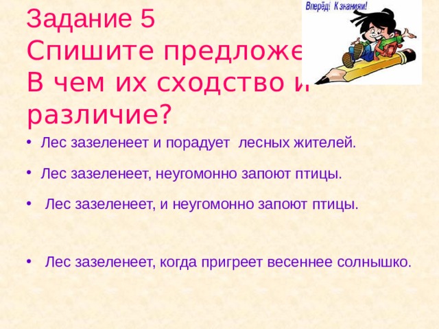 Задание 5  Спишите предложения.  В чем их сходство и различие? Лес зазеленеет и порадует лесных жителей. Лес зазеленеет, неугомонно запоют птицы.  Лес зазеленеет, и неугомонно запоют птицы.  Лес зазеленеет, когда пригреет весеннее солнышко.  