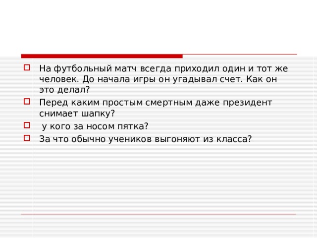 На футбольный матч всегда приходил один и тот же человек. До начала игры он угадывал счет. Как он это делал? Перед каким простым смертным даже президент снимает шапку?  у кого за носом пятка? За что обычно учеников выгоняют из класса? 