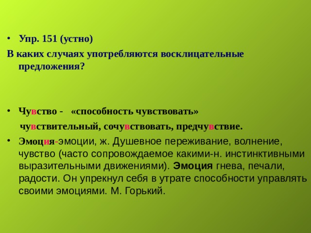   Упр. 151 (устно) В каких случаях употребляются восклицательные предложения?   Чу в ство - «способность чувствовать»  чу в ствительный, сочу в ствовать, предчу в ствие. Эмоц и я - эмоции, ж. Душевное переживание, волнение, чувство (часто сопровождаемое какими-н. инстинктивными выразительными движениями). Эмоция гнева, печали, радости. Он упрекнул себя в утрате способности управлять своими эмоциями. М. Горький.   