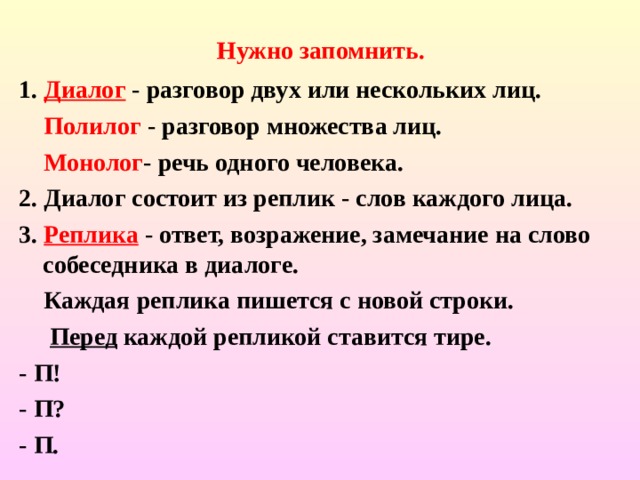          Нужно запомнить.     1. Диалог  - разговор двух или нескольких лиц.  Полилог - разговор множества лиц.  Монолог - речь одного человека. 2. Диалог состоит из реплик - слов каждого лица. 3. Реплика - ответ, возражение, замечание на слово собеседника в диалоге.  Каждая реплика пишется с новой строки.  Перед каждой репликой ставится тире. - П! - П? - П. 