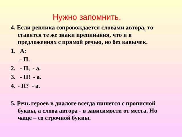 Нужно запомнить. 4. Если реплика сопровождается словами автора, то ставятся те же знаки препинания, что и в предложениях с прямой речью, но без кавычек. 1. А:  - П. 2. - П, - а. 3. - П! - а. - П? - а.  5. Речь героев в диалоге всегда пишется с прописной буквы, а слова автора - в зависимости от места. Но чаще – со строчной буквы. 