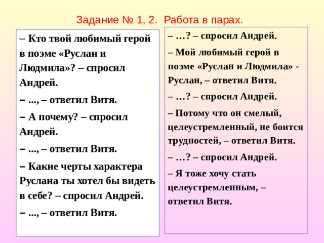 Задание № 1, 2. Работа в парах. – … ? – спросил Андрей. – Мой любимый герой в поэме «Руслан и Людмила» - Руслан, – ответил Витя. – … ? – спросил Андрей. – Потому что он смелый, целеустремленный, не боится трудностей, – ответил Витя. – … ? – спросил Андрей. – Я тоже хочу стать целеустремленным, – ответил Витя.   –  Кто твой любимый герой в поэме «Руслан и Людмила»? – спросил Андрей. –  ..., – ответил Витя. –  А почему? – спросил Андрей. –  ..., – ответил Витя. –  Какие черты характера Руслана ты хотел бы видеть в себе? – спросил Андрей. –  ..., – ответил Витя.  