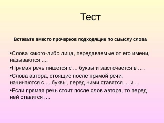 Тест  Вставьте вместо прочерков подходящие по смыслу слова Слова какого-либо лица, передаваемые от его имени, называ­ются .... Прямая речь пишется с ... буквы и заключается в ... . Слова автора, стоящие после прямой речи, начинаются с ... буквы, перед ними ставятся ... и ... Если прямая речь стоит после слов автора, то перед ней ста­вится .... 