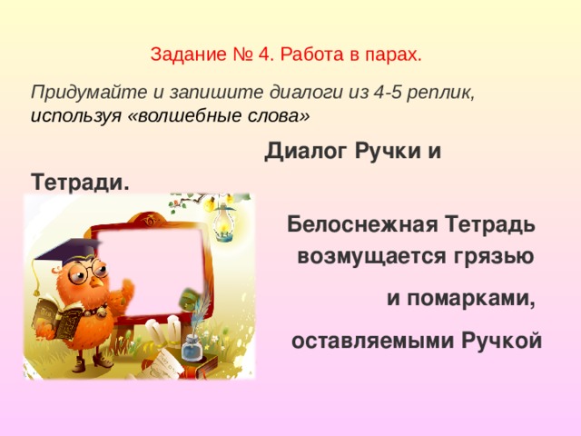 Задание № 4. Работа в парах. Придумайте и запишите диалоги из 4-5 реплик, используя «волшебные слова»  Диалог Ручки и Тетради.  Белоснежная Тетрадь возмущается грязью и помарками, оставляемыми Ручкой   