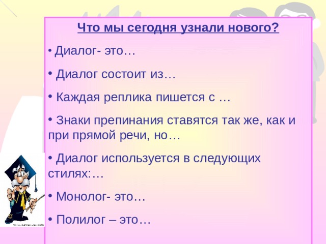 Что мы сегодня узнали нового?  Диалог- это…  Диалог состоит из…  Каждая реплика пишется с …  Знаки препинания ставятся так же, как и при прямой речи, но…  Диалог используется в следующих стилях:…  Монолог- это…  Полилог – это…  