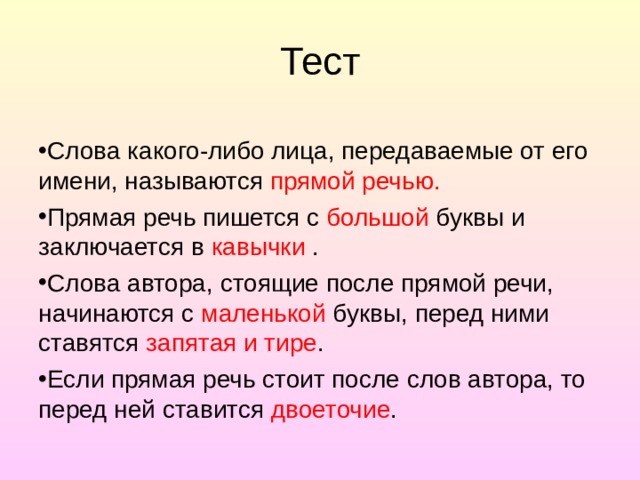 Тест Слова какого-либо лица, передаваемые от его имени, называ­ются прямой речью. Прямая речь пишется с большой буквы и заключается в кавычки . Слова автора, стоящие после прямой речи, начинаются с маленькой буквы, перед ними ставятся запятая и тире . Если прямая речь стоит после слов автора, то перед ней ста­вится двоеточие . 