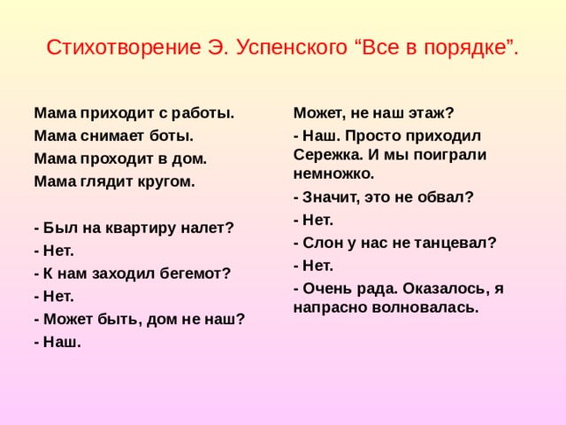 Стихотворение Э. Успенского “Все в порядке”. Мама приходит с работы. Мама снимает боты. Мама проходит в дом. Мама глядит кругом. Может, не наш этаж? - Наш. Просто приходил Сережка. И мы поиграли немножко. - Значит, это не обвал? - Нет. - Слон у нас не танцевал? - Нет. - Очень рада. Оказалось, я напрасно волновалась.   - Был на квартиру налет? - Нет. - К нам заходил бегемот? - Нет. - Может быть, дом не наш? - Наш.  