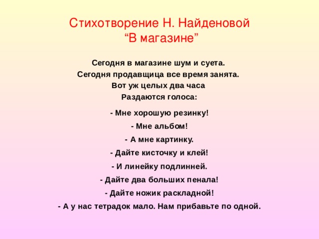 Стихотворение Н. Найденовой  “В магазине” Сегодня в магазине шум и суета.   Сегодня продавщица все время занята.   Вот уж целых два часа   Раздаются голоса: - Мне хорошую резинку! - Мне альбом! - А мне картинку. - Дайте кисточку и клей! - И линейку подлинней. - Дайте два больших пенала! - Дайте ножик раскладной! - А у нас тетрадок мало. Нам прибавьте по одной.  