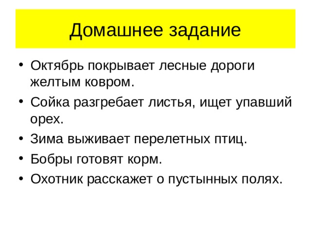 Домашнее задание Октябрь покрывает лесные дороги желтым ковром. Сойка разгребает листья, ищет упавший орех. Зима выживает перелетных птиц. Бобры готовят корм. Охотник расскажет о пустынных полях. 