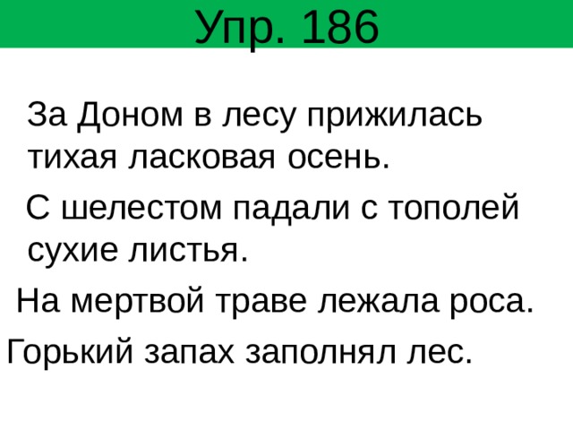 Упр. 186  За Доном в лесу прижилась тихая ласковая осень.  С шелестом падали с тополей сухие листья.  На мертвой траве лежала роса. Горький запах заполнял лес. 