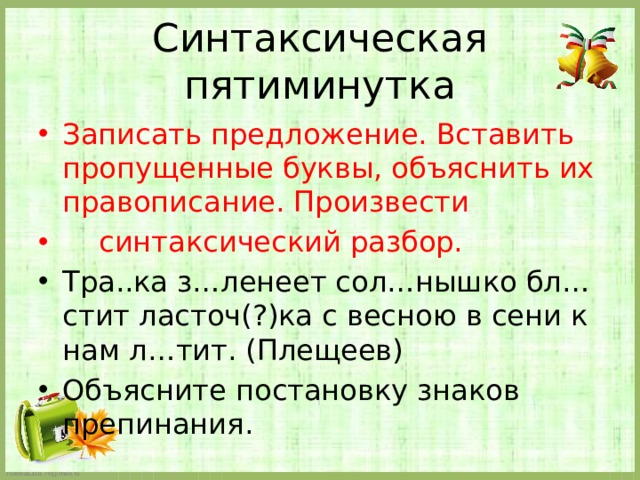 Синтаксическая пятиминутка Записать предложение. Вставить пропущенные буквы, объяснить их правописание. Произвести  синтаксический разбор. Тра..ка з…ленеет сол…нышко бл…стит ласточ(?)ка с весною в сени к нам л…тит. (Плещеев) Объясните постановку знаков препинания. 