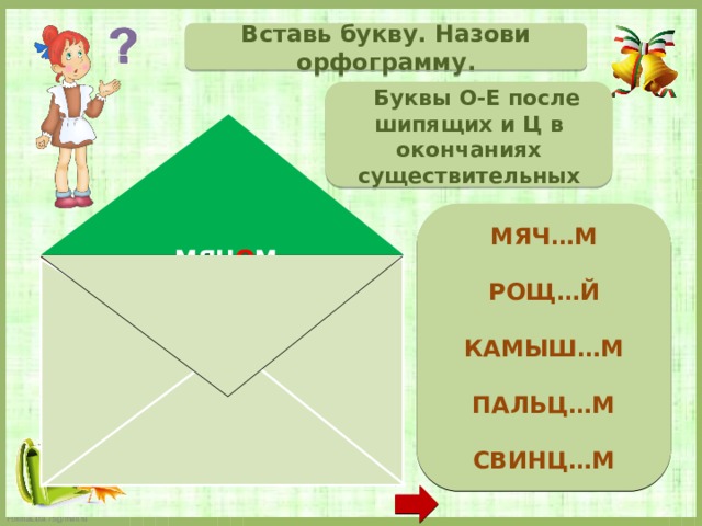 Вставь букву. Назови орфограмму.  Буквы О-Е после шипящих и Ц в окончаниях существительных  МЯЧ…М  РОЩ…Й  КАМЫШ…М  ПАЛЬЦ…М  СВИНЦ…М   МЯЧ О М РОЩ Е Й КАМЫШ О М ПАЛЬЦ Е М СВИНЦ О М  