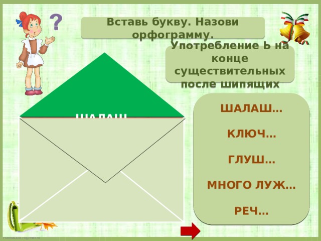 Вставь букву. Назови орфограмму. Употребление Ь на конце существительных после шипящих  ШАЛАШ…  КЛЮЧ…  ГЛУШ…  МНОГО ЛУЖ…  РЕЧ…   ШАЛАШ _ КЛЮЧ _ ГЛУШ Ь МНОГО ЛУЖ _ РЕЧ Ь  