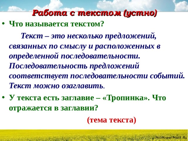 Работа с текстом (устно) Что называется текстом?  Текст – это несколько предложений, связанных по смыслу и расположенных в определенной последовательности. Последовательность предложений соответствует последовательности событий. Текст можно озаглавить . У текста есть заглавие – «Тропинка». Что отражается в заглавии?  (тема текста) 