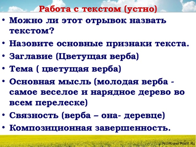 Работа с текстом (устно) Можно ли этот отрывок назвать текстом? Назовите основные признаки текста. Заглавие (Цветущая верба) Тема ( цветущая верба) Основная мысль (молодая верба - самое веселое и нарядное дерево во всем перелеске) Связность (верба – она- деревце) Композиционная завершенность. 